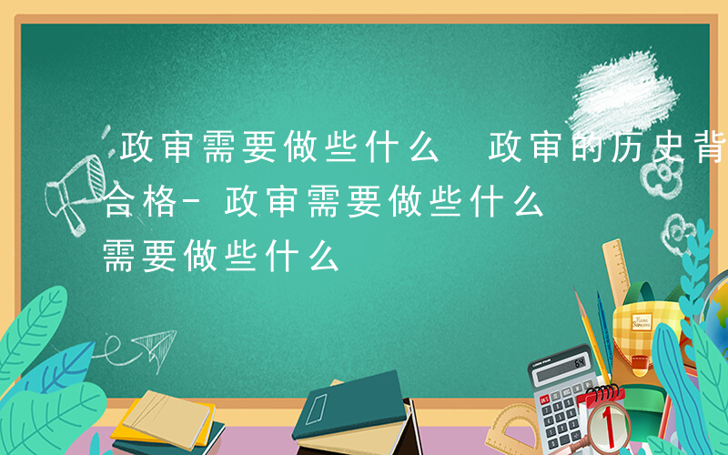 政审需要做些什么 政审的历史背景怎样才能合格-政审需要做些什么